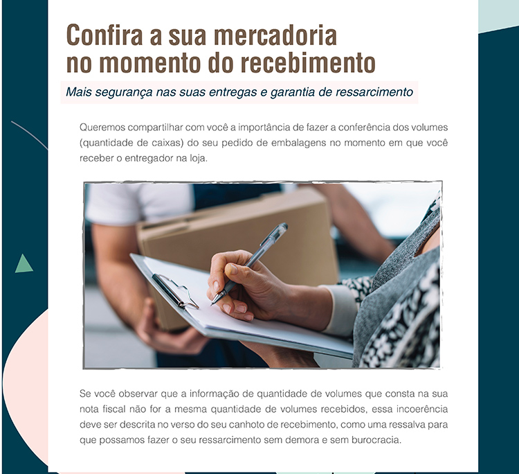 Confira a sua mercadoria no momento do recebimento - Mais segurança nas suas entregas e garantia de ressarcimento. Queremos compartilhas com você a importância de fazer a conferência dos volumes (quantidade de caixas) do seu pedido de embalagens no momento em que você receber o entreador na loja. Se você observar que a informação de quantidade de volumes que consta na sua nota fiscal não for a mesma quantidade de volumes recebidos, essa incoerência deve ser descrita no verso do seu canhoto de recebimento, como uma ressalta para que possamos fazer o seu ressarcimento sem demora e sem burocracia.