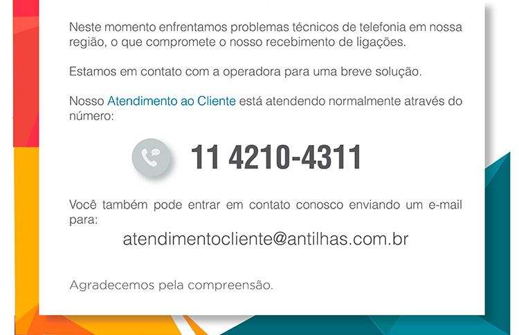 Neste momento enfrentamos problemas técnicos de telefonia em nossa região. o que compromete o nosso recebimento de ligações. Estamos em contato com a operadora para uma breve solução. Nosso Atendimento ao Cliente está atendendo normalmente através do número: 11 4210-4311. Você também pode entrar em contato conosco enviando um e-mail para: atendimentocliente@antilhas.com.br Agradecemos pela compreensão.