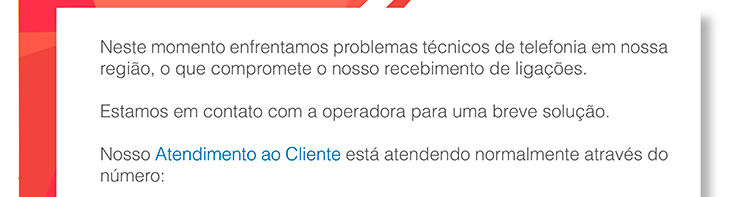 Neste momento enfrentamos problemas técnicos de telefonia em nossa região, o que compromete nosso recebimento de ligações. Estamos em contato com a operadora para uma breve solução. Nosso atendimento ao cliente está atendendo normalmente através do número: